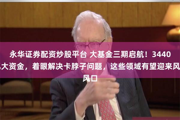 永华证券配资炒股平台 大基金三期启航！3440亿大资金，着眼解决卡脖子问题，这些领域有望迎来风口