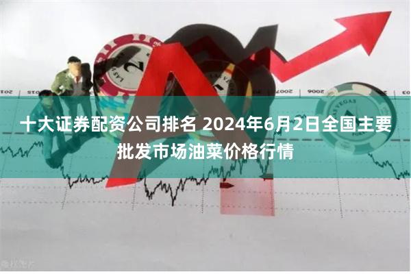 十大证券配资公司排名 2024年6月2日全国主要批发市场油菜价格行情