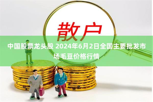 中国股票龙头股 2024年6月2日全国主要批发市场毛豆价格行情