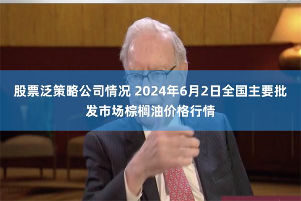 股票泛策略公司情况 2024年6月2日全国主要批发市场棕榈油价格行情