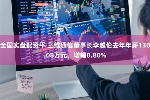 全国实盘配资平 三维通信董事长李越伦去年年薪130.08万元，增幅0.80%