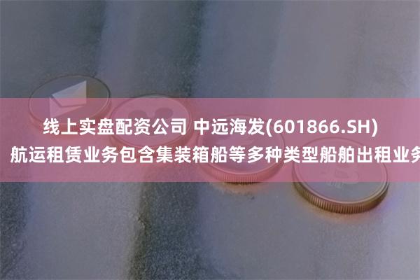 线上实盘配资公司 中远海发(601866.SH)：航运租赁业务包含集装箱船等多种类型船舶出租业务