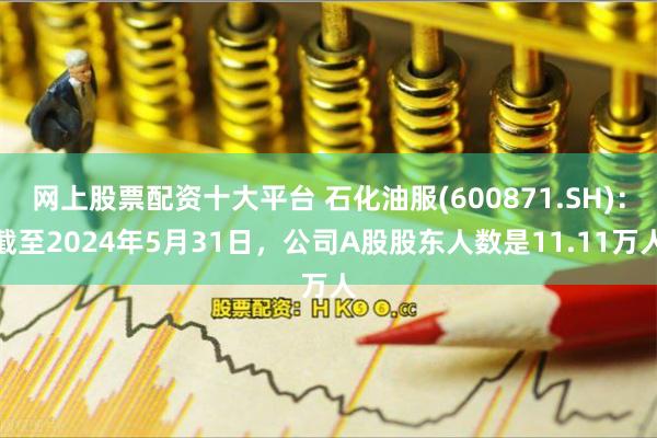 网上股票配资十大平台 石化油服(600871.SH)：截至2024年5月31日，公司A股股东人数是11.11万人