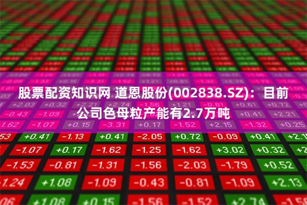 股票配资知识网 道恩股份(002838.SZ)：目前公司色母粒产能有2.7万吨