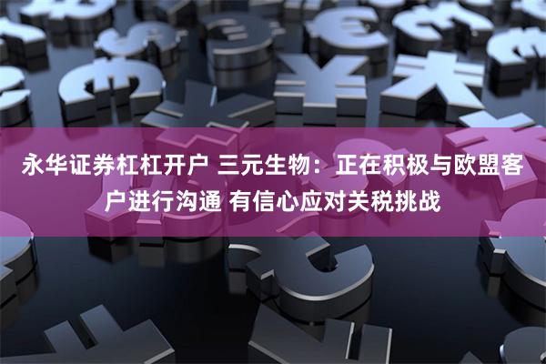 永华证券杠杠开户 三元生物：正在积极与欧盟客户进行沟通 有信心应对关税挑战