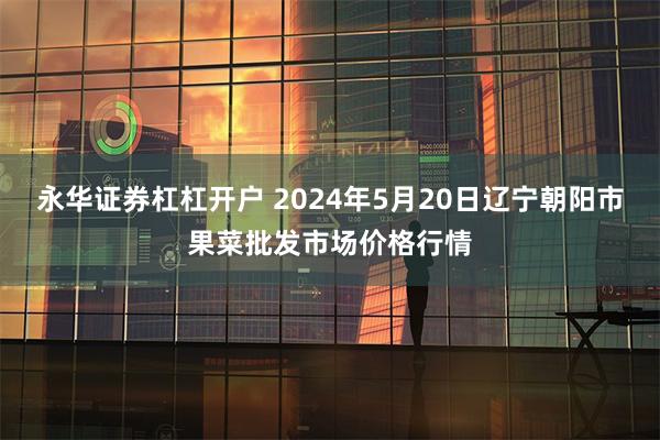 永华证券杠杠开户 2024年5月20日辽宁朝阳市果菜批发市场价格行情