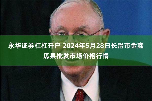 永华证券杠杠开户 2024年5月28日长治市金鑫瓜果批发市场价格行情