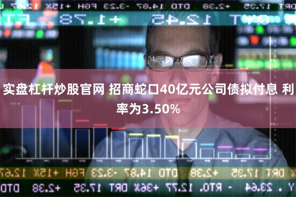 实盘杠杆炒股官网 招商蛇口40亿元公司债拟付息 利率为3.50%