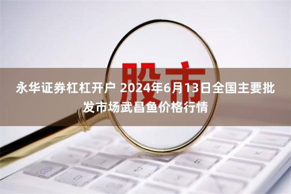 永华证券杠杠开户 2024年6月13日全国主要批发市场武昌鱼价格行情