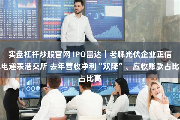 实盘杠杆炒股官网 IPO雷达｜老牌光伏企业正信光电递表港交所 去年营收净利“双降”、应收账款占比高