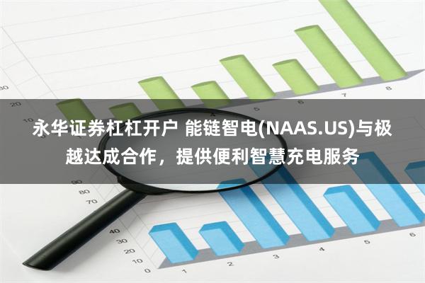 永华证券杠杠开户 能链智电(NAAS.US)与极越达成合作，提供便利智慧充电服务