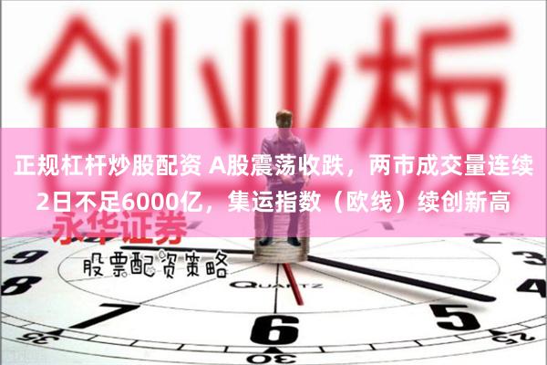 正规杠杆炒股配资 A股震荡收跌，两市成交量连续2日不足6000亿，集运指数（欧线）续创新高