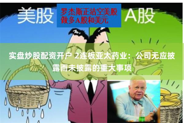 实盘炒股配资开户 2连板亚太药业：公司无应披露而未披露的重大事项