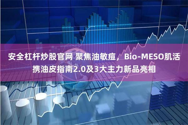 安全杠杆炒股官网 聚焦油敏痘，Bio-MESO肌活携油皮指南2.0及3大主力新品亮相