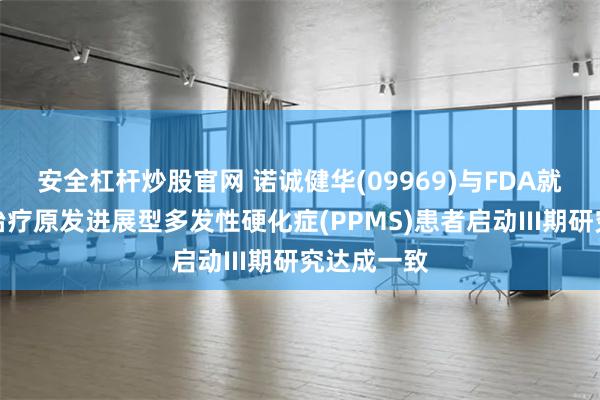 安全杠杆炒股官网 诺诚健华(09969)与FDA就奥布替尼治疗原发进展型多发性硬化症(PPMS)患者启动III期研究达成一致