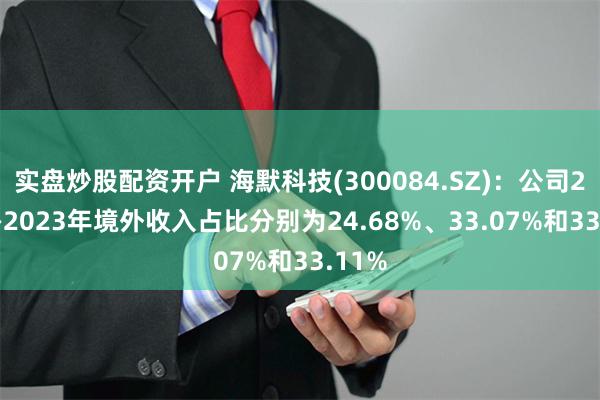 实盘炒股配资开户 海默科技(300084.SZ)：公司2021—2023年境外收入占比分别为24.68%、33.07%和33.11%