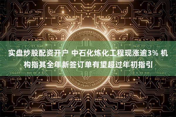 实盘炒股配资开户 中石化炼化工程现涨逾3% 机构指其全年新签订单有望超过年初指引