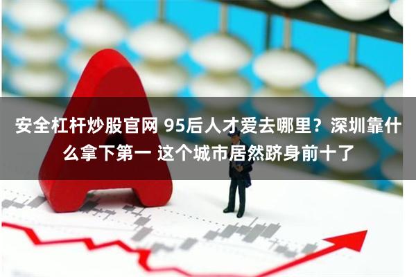 安全杠杆炒股官网 95后人才爱去哪里？深圳靠什么拿下第一 这个城市居然跻身前十了